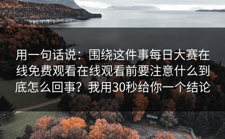 用一句话说：围绕这件事每日大赛在线免费观看在线观看前要注意什么到底怎么回事？我用30秒给你一个结论