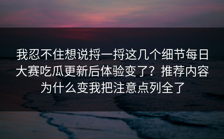 我忍不住想说捋一捋这几个细节每日大赛吃瓜更新后体验变了？推荐内容为什么变我把注意点列全了