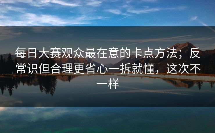 每日大赛观众最在意的卡点方法；反常识但合理更省心一拆就懂，这次不一样