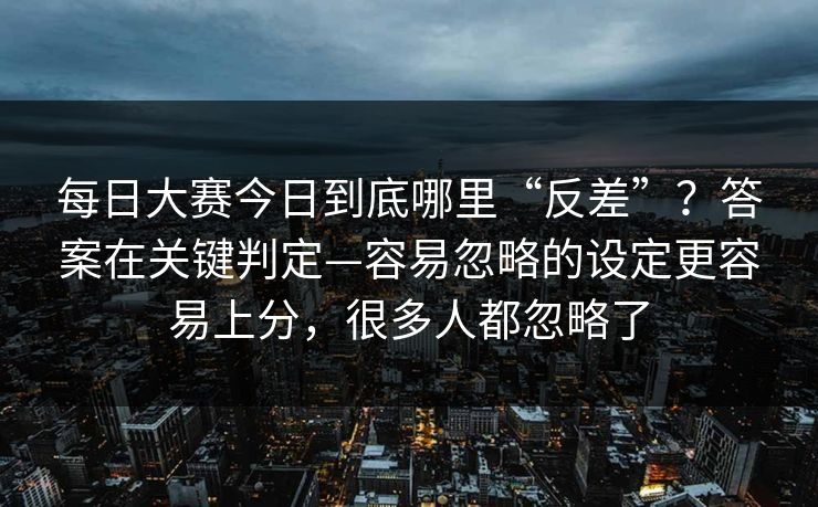 每日大赛今日到底哪里“反差”？答案在关键判定—容易忽略的设定更容易上分，很多人都忽略了