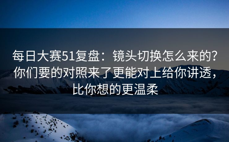 每日大赛51复盘：镜头切换怎么来的？你们要的对照来了更能对上给你讲透，比你想的更温柔