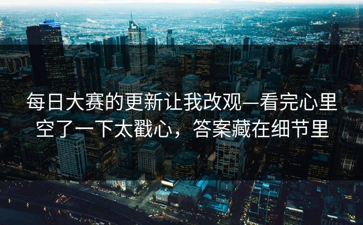 每日大赛的更新让我改观—看完心里空了一下太戳心，答案藏在细节里