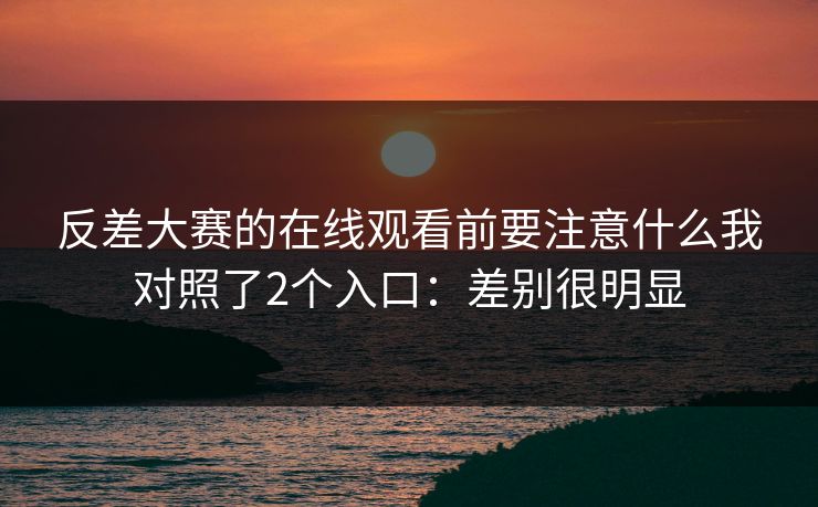 反差大赛的在线观看前要注意什么我对照了2个入口：差别很明显
