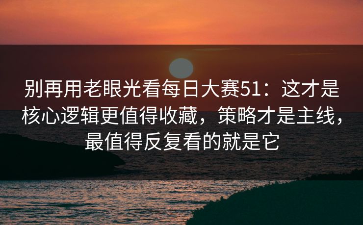别再用老眼光看每日大赛51：这才是核心逻辑更值得收藏，策略才是主线，最值得反复看的就是它