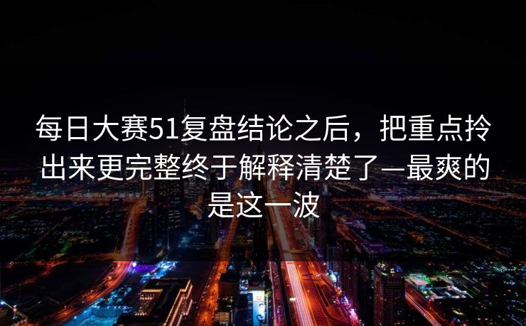 每日大赛51复盘结论之后，把重点拎出来更完整终于解释清楚了—最爽的是这一波