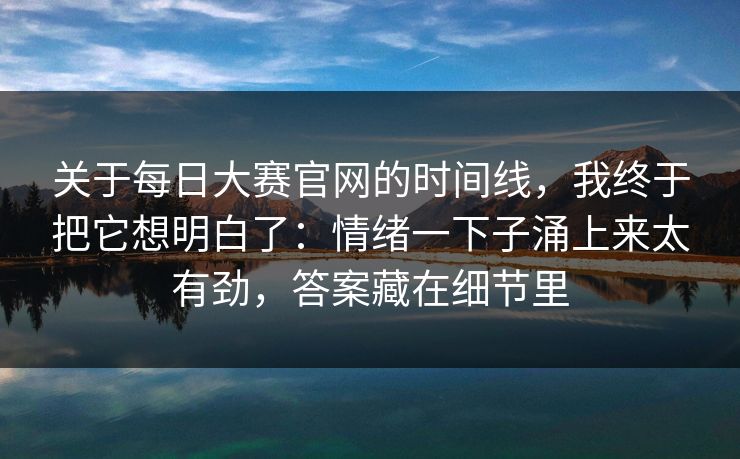 关于每日大赛官网的时间线，我终于把它想明白了：情绪一下子涌上来太有劲，答案藏在细节里