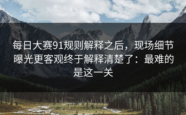 每日大赛91规则解释之后，现场细节曝光更客观终于解释清楚了：最难的是这一关