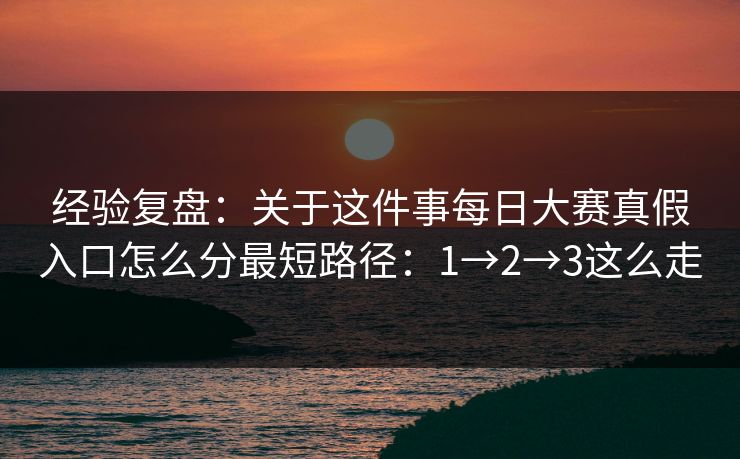经验复盘：关于这件事每日大赛真假入口怎么分最短路径：1→2→3这么走