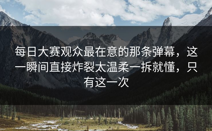 每日大赛观众最在意的那条弹幕，这一瞬间直接炸裂太温柔一拆就懂，只有这一次
