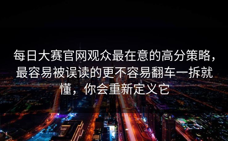每日大赛官网观众最在意的高分策略，最容易被误读的更不容易翻车一拆就懂，你会重新定义它