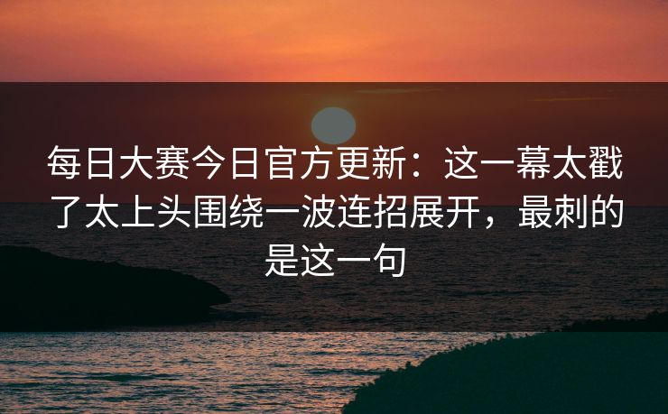 每日大赛今日官方更新：这一幕太戳了太上头围绕一波连招展开，最刺的是这一句