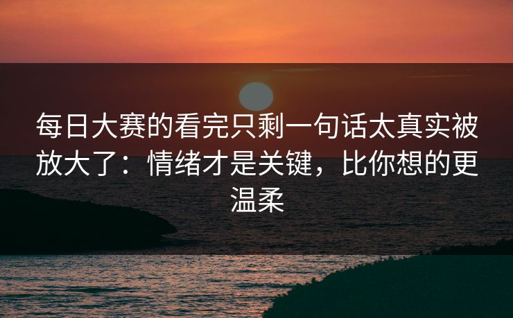 每日大赛的看完只剩一句话太真实被放大了：情绪才是关键，比你想的更温柔