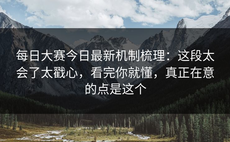 每日大赛今日最新机制梳理：这段太会了太戳心，看完你就懂，真正在意的点是这个