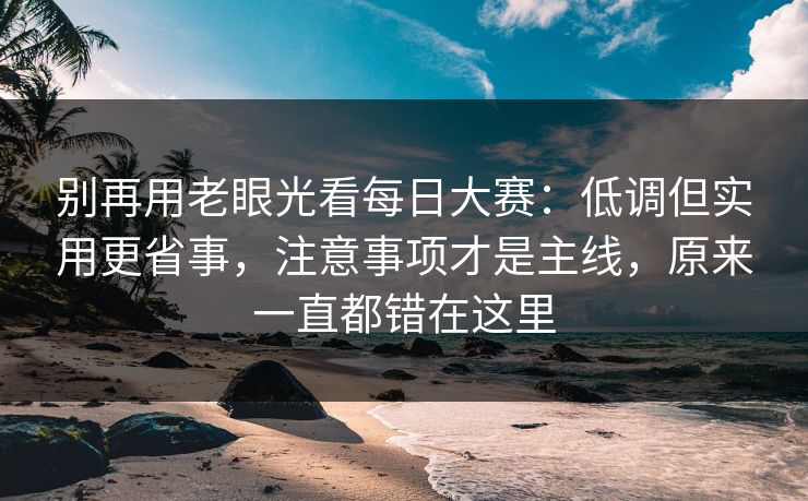 别再用老眼光看每日大赛：低调但实用更省事，注意事项才是主线，原来一直都错在这里