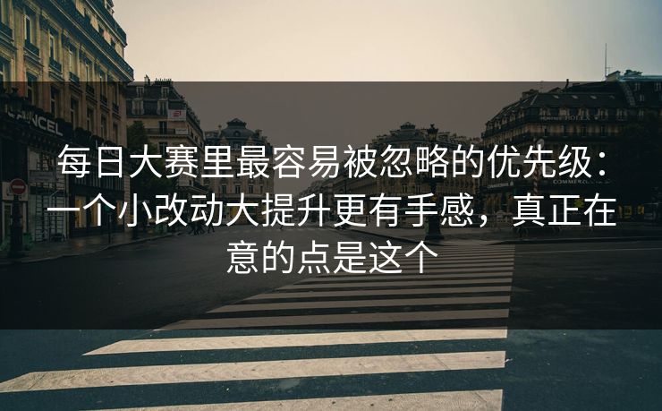 每日大赛里最容易被忽略的优先级：一个小改动大提升更有手感，真正在意的点是这个