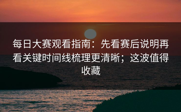 每日大赛观看指南：先看赛后说明再看关键时间线梳理更清晰；这波值得收藏