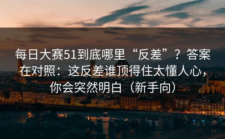 每日大赛51到底哪里“反差”？答案在对照：这反差谁顶得住太懂人心，你会突然明白（新手向）