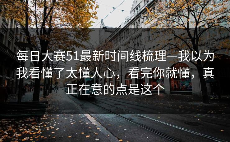 每日大赛51最新时间线梳理—我以为我看懂了太懂人心，看完你就懂，真正在意的点是这个