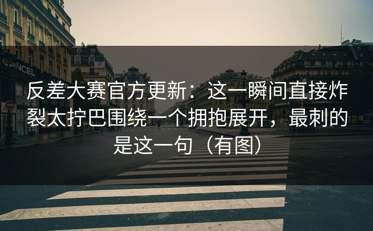 反差大赛官方更新：这一瞬间直接炸裂太拧巴围绕一个拥抱展开，最刺的是这一句（有图）