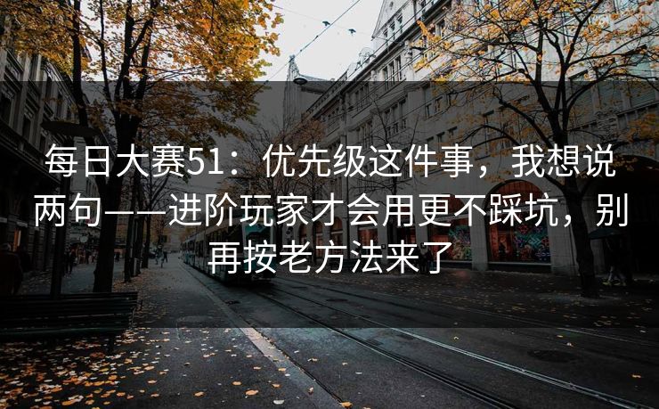 每日大赛51：优先级这件事，我想说两句——进阶玩家才会用更不踩坑，别再按老方法来了