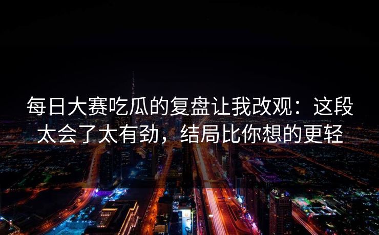 每日大赛吃瓜的复盘让我改观：这段太会了太有劲，结局比你想的更轻