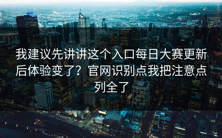我建议先讲讲这个入口每日大赛更新后体验变了？官网识别点我把注意点列全了