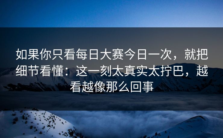 如果你只看每日大赛今日一次，就把细节看懂：这一刻太真实太拧巴，越看越像那么回事