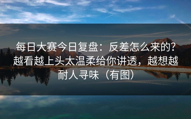 每日大赛今日复盘：反差怎么来的？越看越上头太温柔给你讲透，越想越耐人寻味（有图）