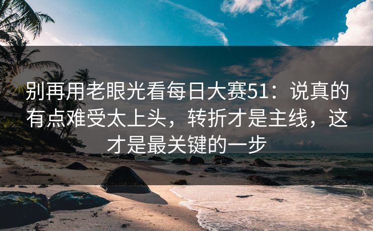 别再用老眼光看每日大赛51：说真的有点难受太上头，转折才是主线，这才是最关键的一步