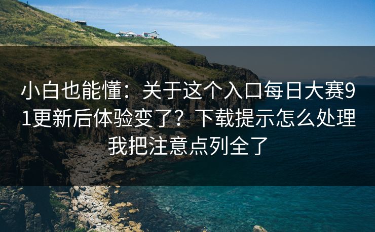 小白也能懂：关于这个入口每日大赛91更新后体验变了？下载提示怎么处理我把注意点列全了