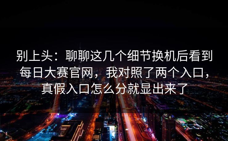别上头：聊聊这几个细节换机后看到每日大赛官网，我对照了两个入口，真假入口怎么分就显出来了