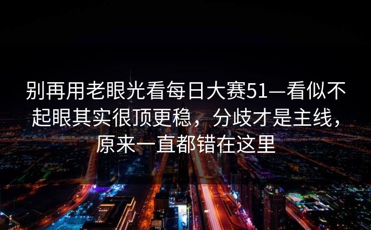 别再用老眼光看每日大赛51—看似不起眼其实很顶更稳,分歧才是主线,原来一直都错在这里 别再用老眼光看每日大赛51—看似不起眼其实很顶更稳,分歧才是主线,原来一直都错在这里