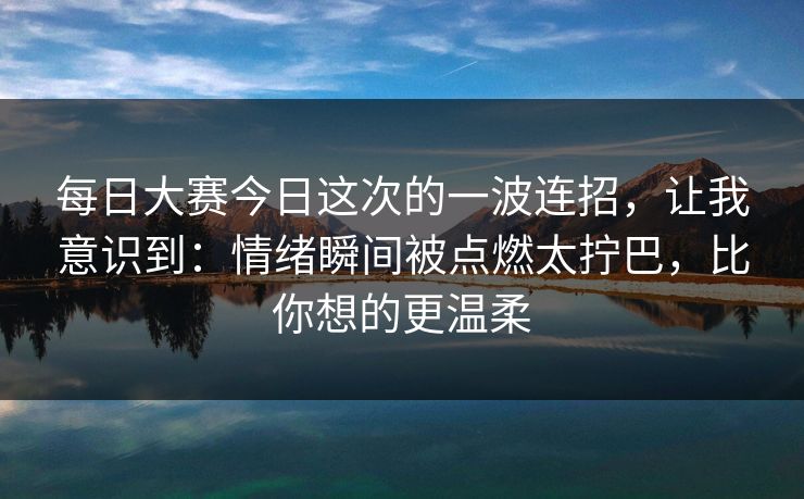 每日大赛今日这次的一波连招,让我意识到:情绪瞬间被点燃太拧巴,比你想的更温柔 每日大赛今日这次的一波连招,让我意识到:情绪瞬间被点燃太拧巴,比你想的更温柔