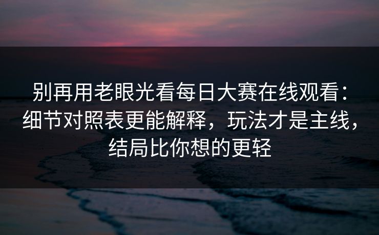 别再用老眼光看每日大赛在线观看：细节对照表更能解释，玩法才是主线，结局比你想的更轻