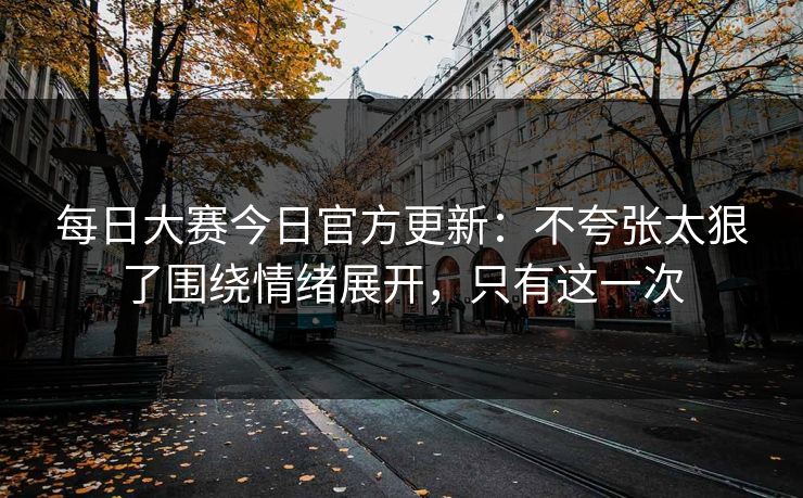 每日大赛今日官方更新:不夸张太狠了围绕情绪展开,只有这一次 每日大赛今日官方更新:不夸张太狠了围绕情绪展开,只有这一次