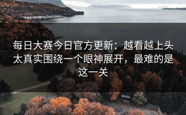 每日大赛今日官方更新：越看越上头太真实围绕一个眼神展开，最难的是这一关