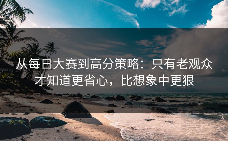 从每日大赛到高分策略：只有老观众才知道更省心，比想象中更狠