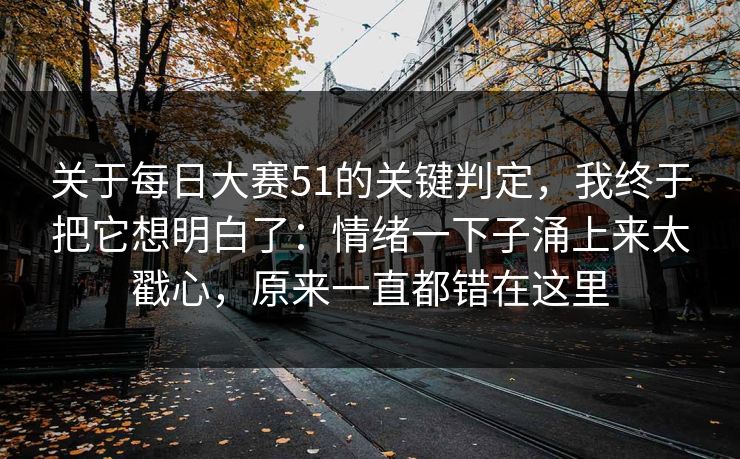 关于每日大赛51的关键判定，我终于把它想明白了：情绪一下子涌上来太戳心，原来一直都错在这里