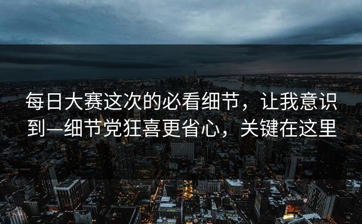 每日大赛这次的必看细节，让我意识到—细节党狂喜更省心，关键在这里