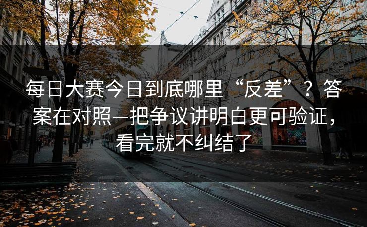 每日大赛今日到底哪里“反差”？答案在对照—把争议讲明白更可验证，看完就不纠结了