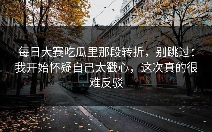 每日大赛吃瓜里那段转折,别跳过:我开始怀疑自己太戳心,这次真的很难反驳 每日大赛吃瓜里那段转折,别跳过:我开始怀疑自己太戳心,这次真的很难反驳