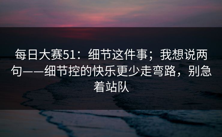 每日大赛51：细节这件事；我想说两句——细节控的快乐更少走弯路，别急着站队