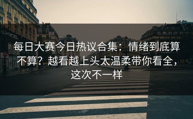 每日大赛今日热议合集：情绪到底算不算？越看越上头太温柔带你看全，这次不一样