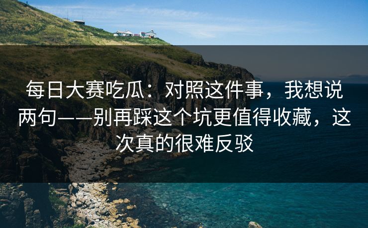 每日大赛吃瓜：对照这件事，我想说两句——别再踩这个坑更值得收藏，这次真的很难反驳