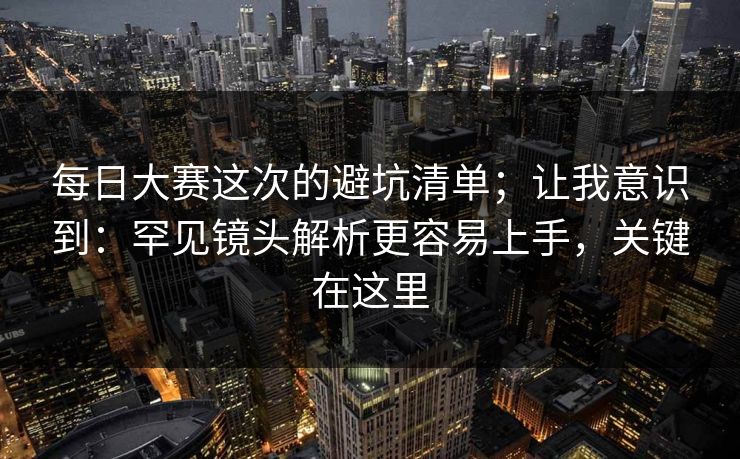每日大赛这次的避坑清单;让我意识到:罕见镜头解析更容易上手,关键在这里 每日大赛这次的避坑清单;让我意识到:罕见镜头解析更容易上手,关键在这里