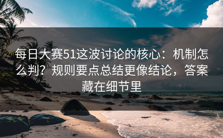每日大赛51这波讨论的核心：机制怎么判？规则要点总结更像结论，答案藏在细节里