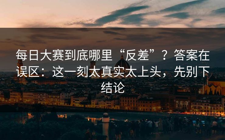 每日大赛到底哪里“反差”?答案在误区:这一刻太真实太上头,先别下结论 每日大赛到底哪里“反差”?答案在误区:这一刻太真实太上头,先别下结论
