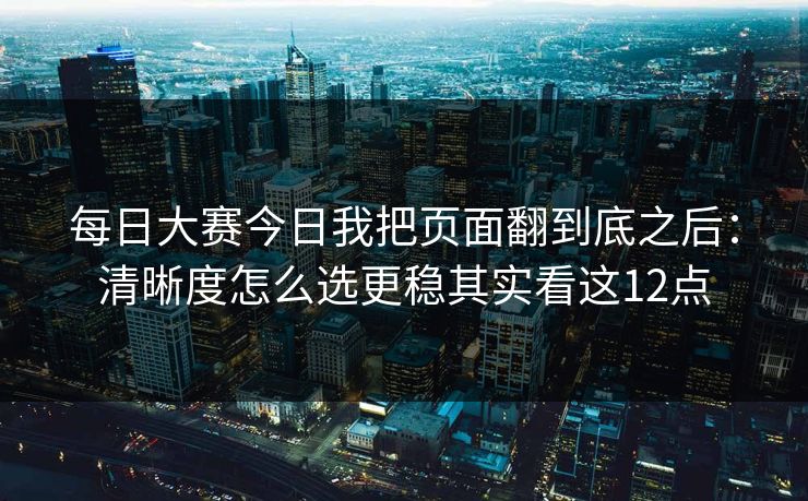 每日大赛今日我把页面翻到底之后：清晰度怎么选更稳其实看这12点