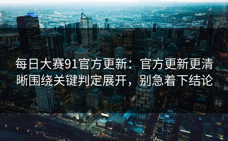每日大赛91官方更新：官方更新更清晰围绕关键判定展开，别急着下结论