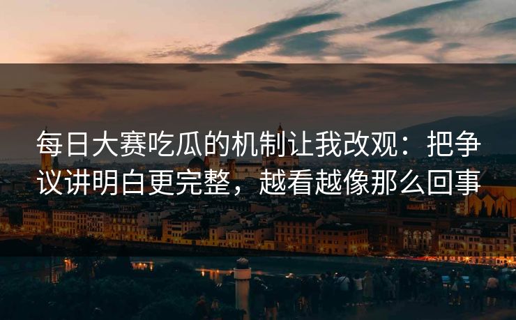每日大赛吃瓜的机制让我改观：把争议讲明白更完整，越看越像那么回事
